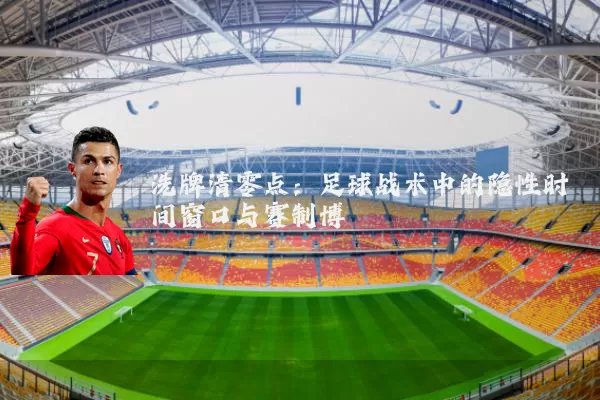 洗牌清零点:足球战术中的隐性时间窗口与赛制博弈